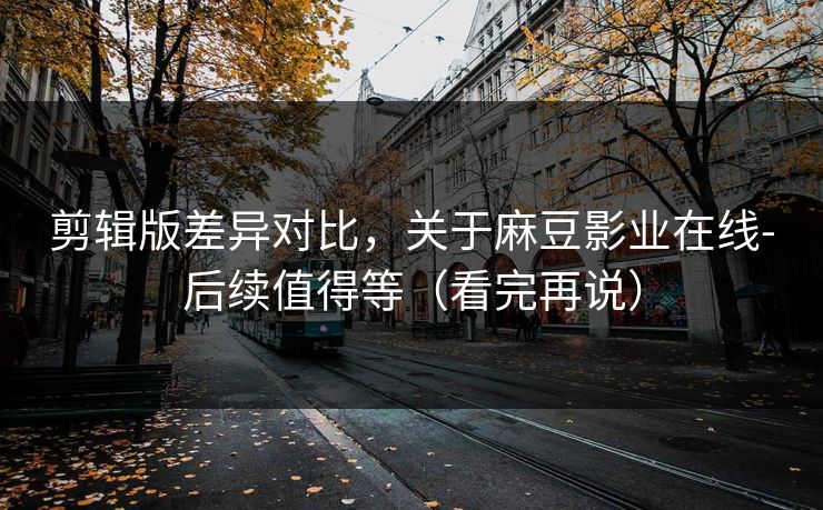 剪辑版差异对比，关于麻豆影业在线-后续值得等（看完再说）