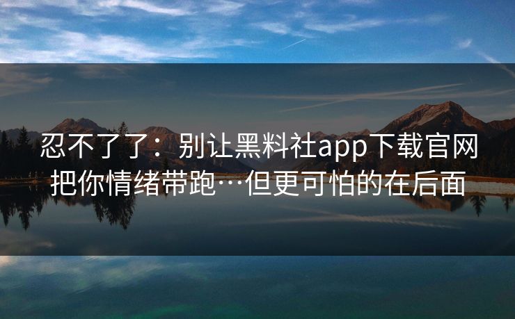 忍不了了：别让黑料社app下载官网把你情绪带跑…但更可怕的在后面