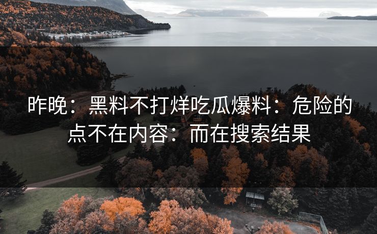 昨晚：黑料不打烊吃瓜爆料：危险的点不在内容：而在搜索结果