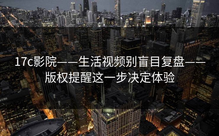 17c影院——生活视频别盲目复盘——版权提醒这一步决定体验