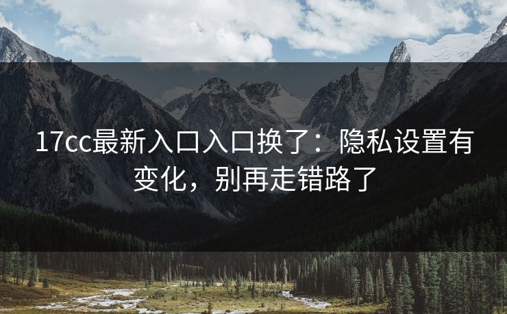 17cc最新入口入口换了：隐私设置有变化，别再走错路了
