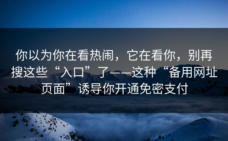 你以为你在看热闹,它在看你,别再搜这些“入口”了——这种“备用网址页面”诱导你开通免密支付 你以为你在看热闹,它在看你,别再搜这些“入口”了——这种“备用网址页面”诱导你开通免密支付
