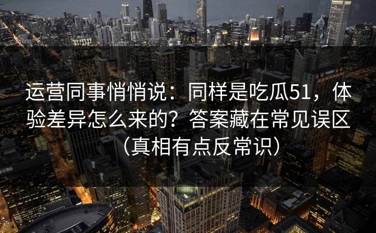 运营同事悄悄说:同样是吃瓜51,体验差异怎么来的?答案藏在常见误区(真相有点反常识) 运营同事悄悄说:同样是吃瓜51,体验差异怎么来的?答案藏在常见误区(真相有点反常识)