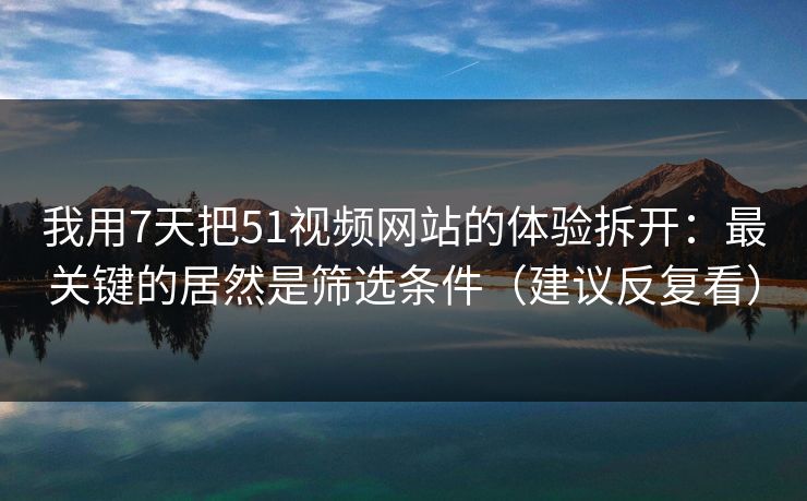 我用7天把51视频网站的体验拆开：最关键的居然是筛选条件（建议反复看）