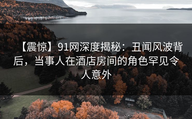 【震惊】91网深度揭秘:丑闻风波背后,当事人在酒店房间的角色罕见令人意外 【震惊】91网深度揭秘:丑闻风波背后,当事人在酒店房间的角色罕见令人意外