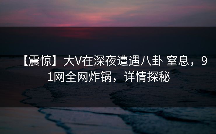 【震惊】大V在深夜遭遇八卦 窒息,91网全网炸锅,详情探秘 【震惊】大V在深夜遭遇八卦 窒息,91网全网炸锅,详情探秘