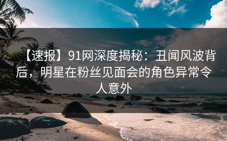 【速报】91网深度揭秘：丑闻风波背后，明星在粉丝见面会的角色异常令人意外