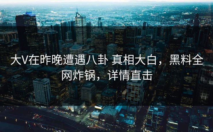 大V在昨晚遭遇八卦 真相大白，黑料全网炸锅，详情直击