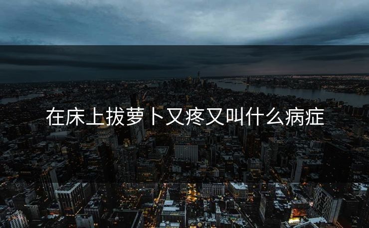 在床上拔萝卜又疼又叫什么病症 在床上拔萝卜又疼又叫什么病症