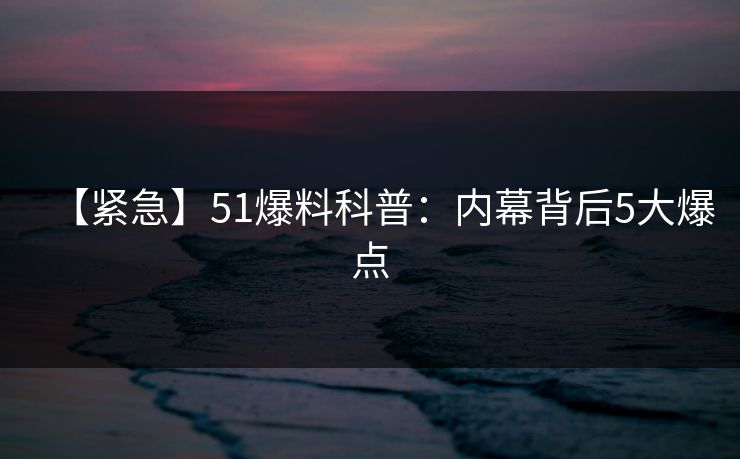 【紧急】51爆料科普：内幕背后5大爆点