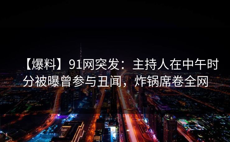 【爆料】91网突发：主持人在中午时分被曝曾参与丑闻，炸锅席卷全网