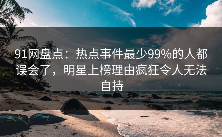 91网盘点:热点事件最少99%的人都误会了,明星上榜理由疯狂令人无法自持 91网盘点:热点事件最少99%的人都误会了,明星上榜理由疯狂令人无法自持
