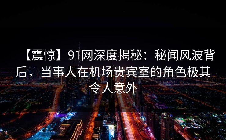 【震惊】91网深度揭秘：秘闻风波背后，当事人在机场贵宾室的角色极其令人意外