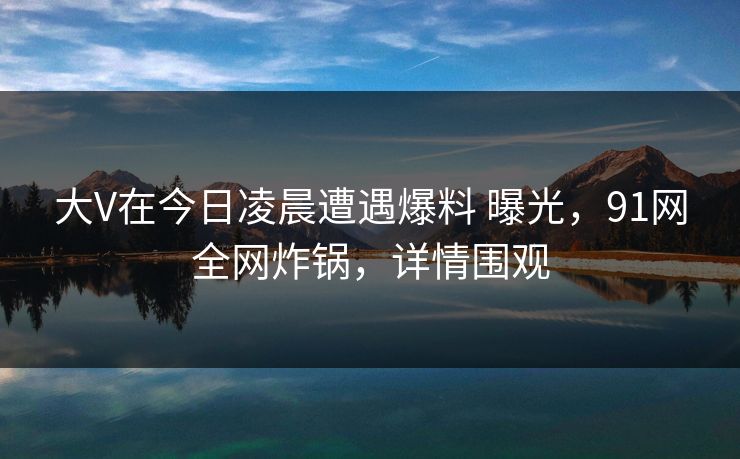 大V在今日凌晨遭遇爆料 曝光，91网全网炸锅，详情围观