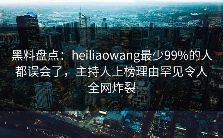 黑料盘点：heiliaowang最少99%的人都误会了，主持人上榜理由罕见令人全网炸裂
