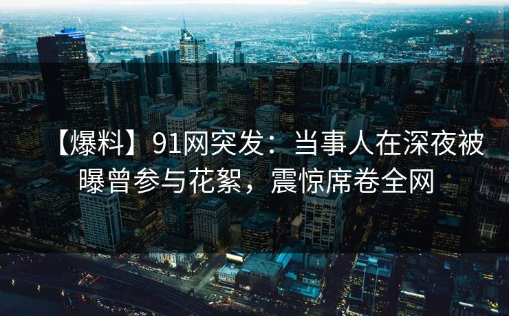 【爆料】91网突发：当事人在深夜被曝曾参与花絮，震惊席卷全网