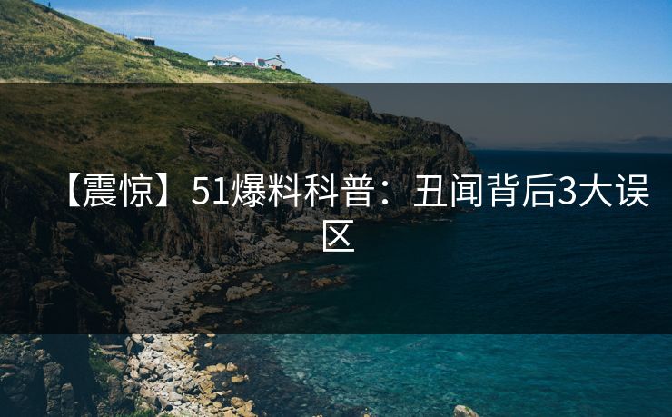 【震惊】51爆料科普：丑闻背后3大误区