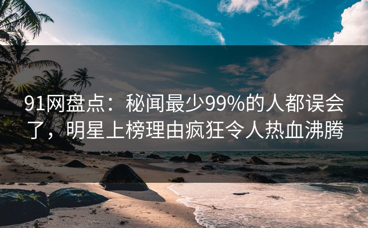 91网盘点：秘闻最少99%的人都误会了，明星上榜理由疯狂令人热血沸腾