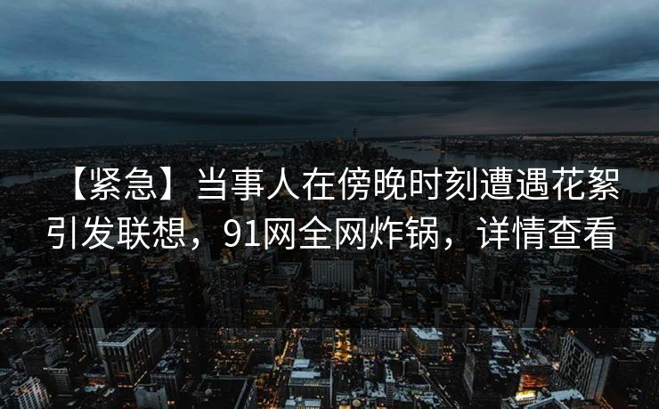 【紧急】当事人在傍晚时刻遭遇花絮 引发联想，91网全网炸锅，详情查看