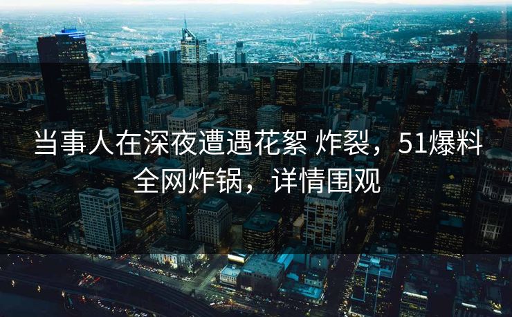 当事人在深夜遭遇花絮 炸裂，51爆料全网炸锅，详情围观