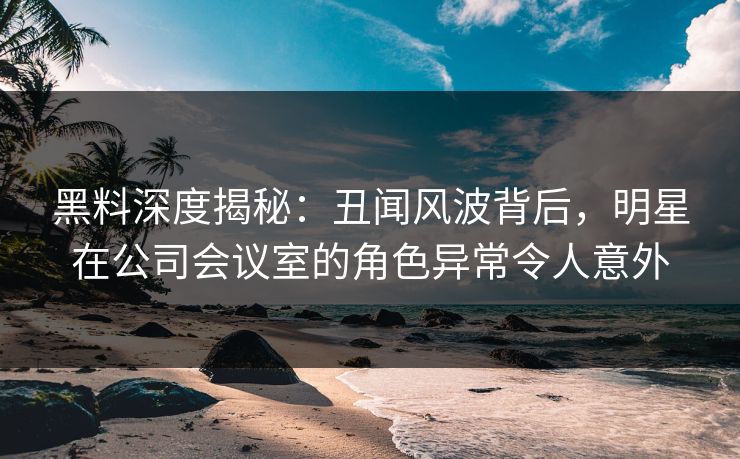 黑料深度揭秘：丑闻风波背后，明星在公司会议室的角色异常令人意外