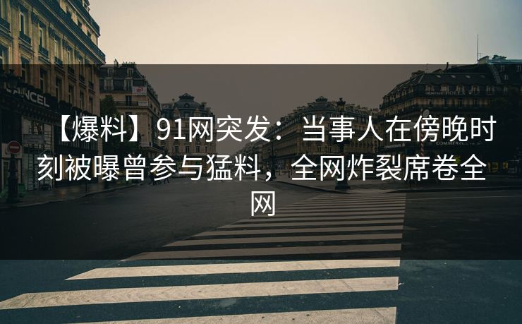【爆料】91网突发：当事人在傍晚时刻被曝曾参与猛料，全网炸裂席卷全网
