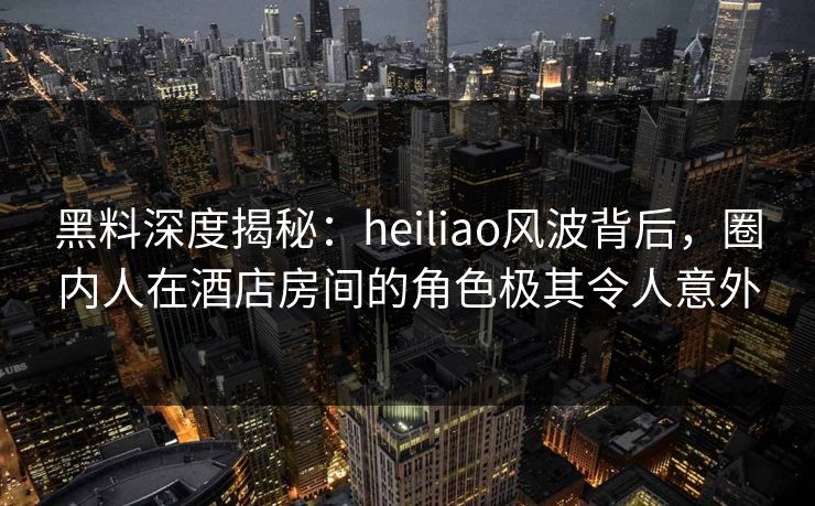 黑料深度揭秘:heiliao风波背后,圈内人在酒店房间的角色极其令人意外 黑料深度揭秘:heiliao风波背后,圈内人在酒店房间的角色极其令人意外