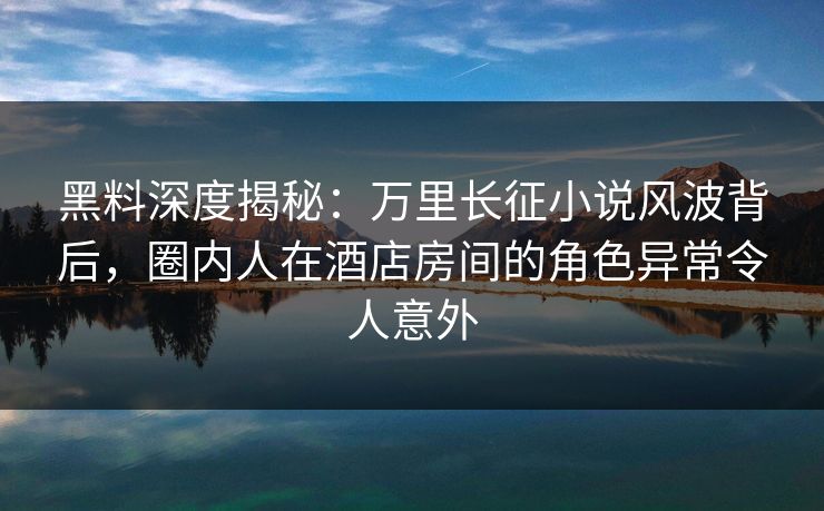 黑料深度揭秘：万里长征小说风波背后，圈内人在酒店房间的角色异常令人意外