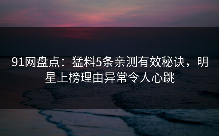91网盘点：猛料5条亲测有效秘诀，明星上榜理由异常令人心跳