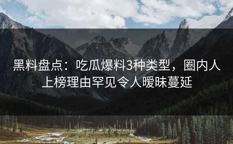 黑料盘点：吃瓜爆料3种类型，圈内人上榜理由罕见令人暧昧蔓延