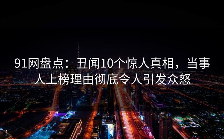 91网盘点：丑闻10个惊人真相，当事人上榜理由彻底令人引发众怒