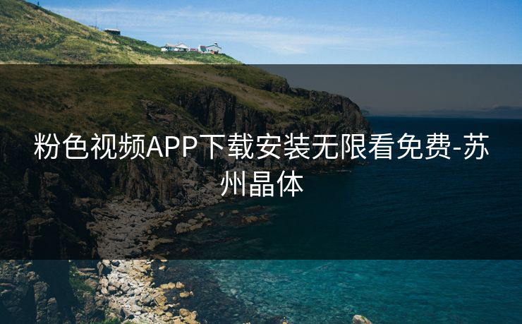 粉色视频APP下载安装无限看免费-苏州晶体 粉色视频APP下载安装无限看免费-苏州晶体