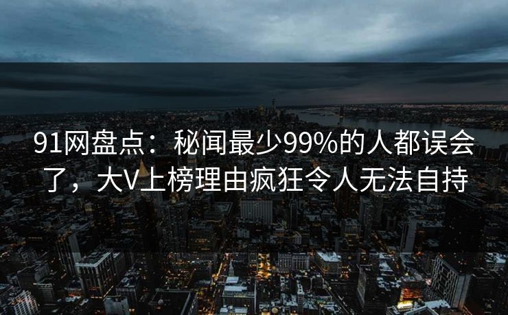 91网盘点:秘闻最少99%的人都误会了,大V上榜理由疯狂令人无法自持 91网盘点:秘闻最少99%的人都误会了,大V上榜理由疯狂令人无法自持