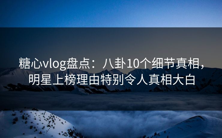 糖心vlog盘点：八卦10个细节真相，明星上榜理由特别令人真相大白