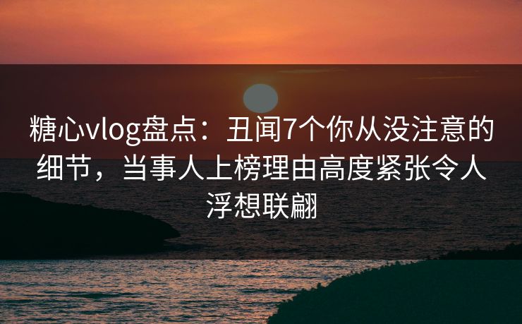 糖心vlog盘点：丑闻7个你从没注意的细节，当事人上榜理由高度紧张令人浮想联翩