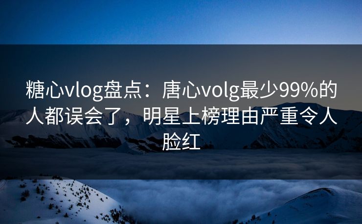 糖心vlog盘点：唐心volg最少99%的人都误会了，明星上榜理由严重令人脸红