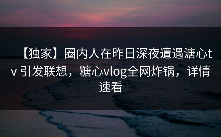 【独家】圈内人在昨日深夜遭遇溏心tv 引发联想，糖心vlog全网炸锅，详情速看