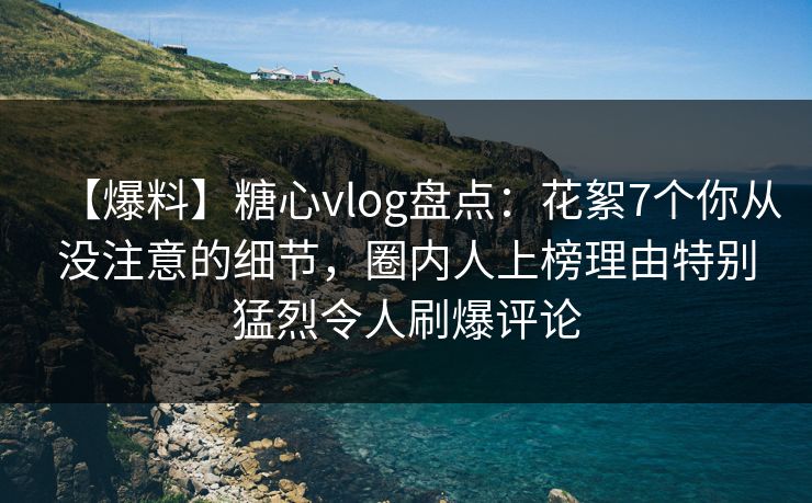【爆料】糖心vlog盘点：花絮7个你从没注意的细节，圈内人上榜理由特别猛烈令人刷爆评论