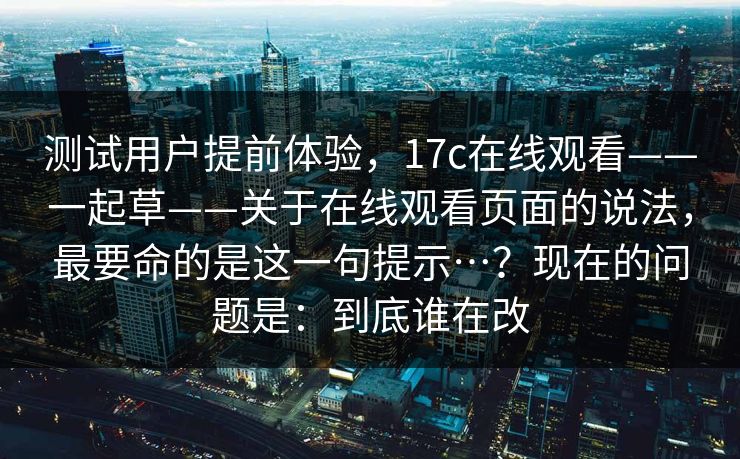 测试用户提前体验,17c在线观看——一起草——关于在线观看页面的说法,最要命的是这一句提示…?现在的问题是:到底谁在改 测试用户提前体验,17c在线观看——一起草——关于在线观看页面的说法,最要命的是这一句提示…?现在的问题是:到底谁在改