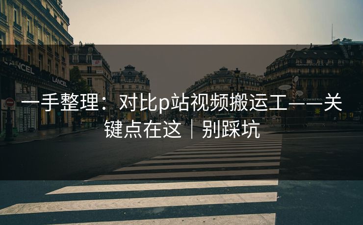 一手整理:对比p站视频搬运工——关键点在这|别踩坑 一手整理:对比p站视频搬运工——关键点在这|别踩坑