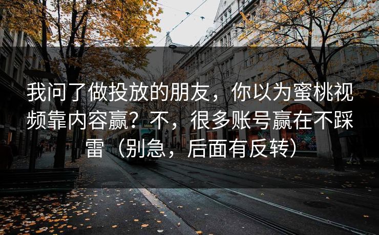 我问了做投放的朋友,你以为蜜桃视频靠内容赢?不,很多账号赢在不踩雷(别急,后面有反转) 我问了做投放的朋友,你以为蜜桃视频靠内容赢?不,很多账号赢在不踩雷(别急,后面有反转)