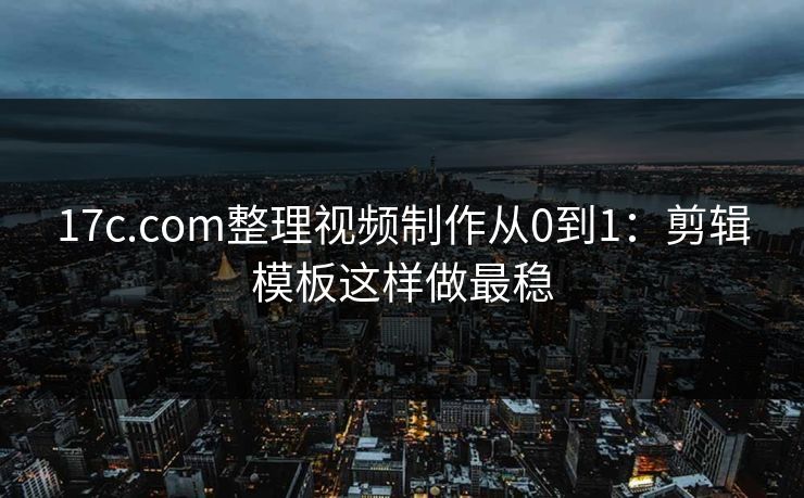 17c.com整理视频制作从0到1：剪辑模板这样做最稳