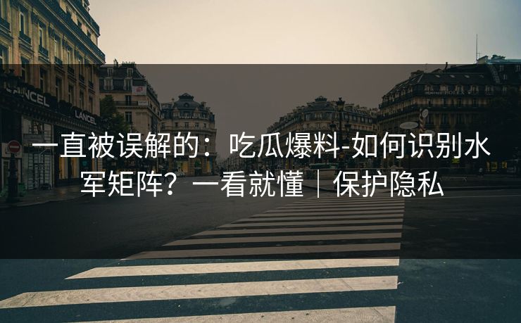 一直被误解的:吃瓜爆料-如何识别水军矩阵?一看就懂|保护隐私 一直被误解的:吃瓜爆料-如何识别水军矩阵?一看就懂|保护隐私