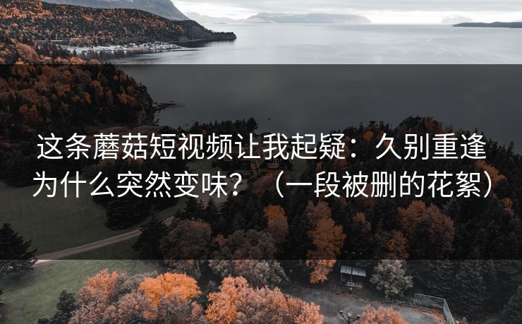 这条蘑菇短视频让我起疑：久别重逢为什么突然变味？（一段被删的花絮）
