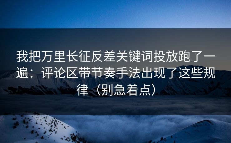 我把万里长征反差关键词投放跑了一遍:评论区带节奏手法出现了这些规律(别急着点) 我把万里长征反差关键词投放跑了一遍:评论区带节奏手法出现了这些规律(别急着点)