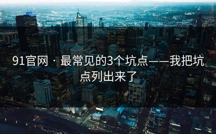 91官网 · 最常见的3个坑点——我把坑点列出来了 91官网 · 最常见的3个坑点——我把坑点列出来了